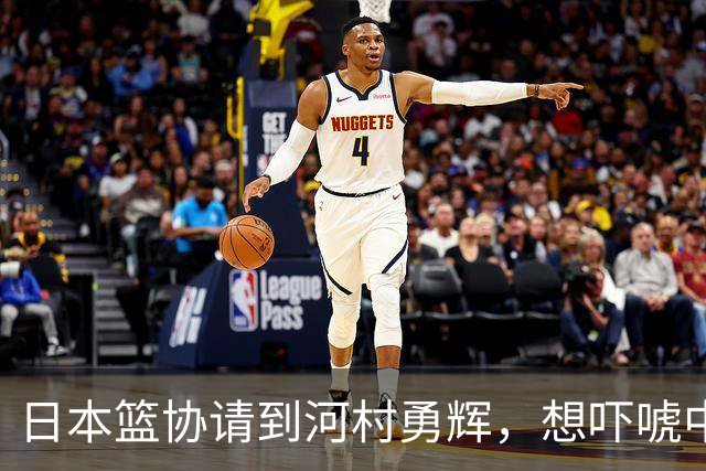日本篮协请到河村勇辉，想吓唬中国男篮，但我们已经不怕了